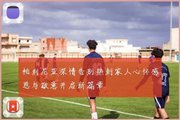 帕利尼亚深情告别热刺家人心怀感恩与敬意开启新篇章