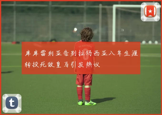 库库雷利亚告别拉玛西亚八年生涯转投死敌皇马引发热议