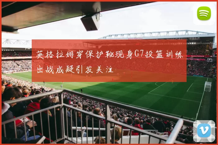 英格拉姆穿保护靴现身G7投篮训练出战成疑引发关注