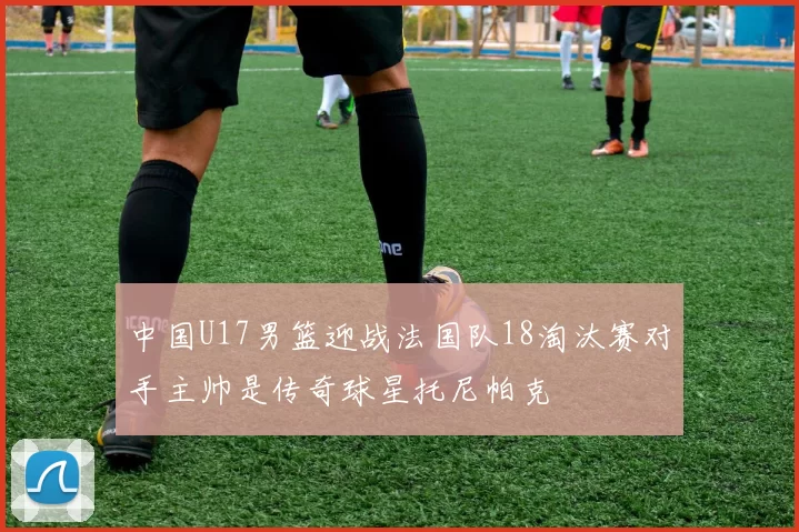 中国U17男篮迎战法国队18淘汰赛对手主帅是传奇球星托尼帕克