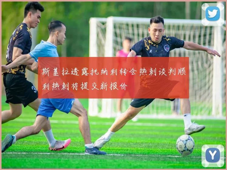 斯基拉透露托纳利转会热刺谈判顺利热刺将提交新报价