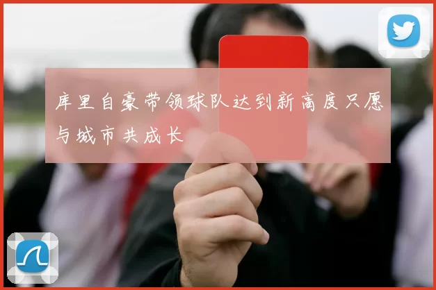 库里自豪带领球队达到新高度只愿与城市共成长
