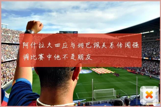 阿什拉夫回应与姆巴佩关系传闻强调比赛中他不是朋友