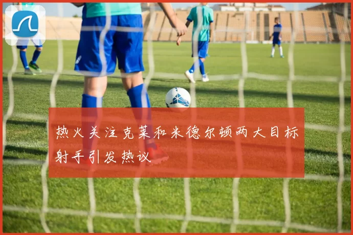 热火关注克莱和米德尔顿两大目标射手引发热议