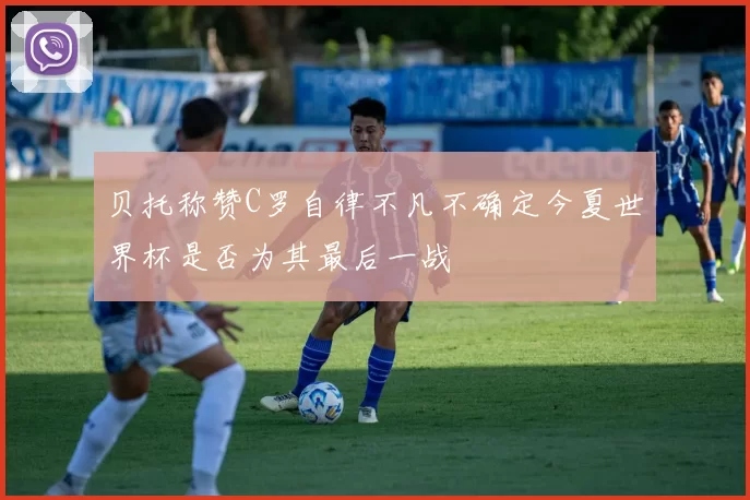 贝托称赞C罗自律不凡不确定今夏世界杯是否为其最后一战