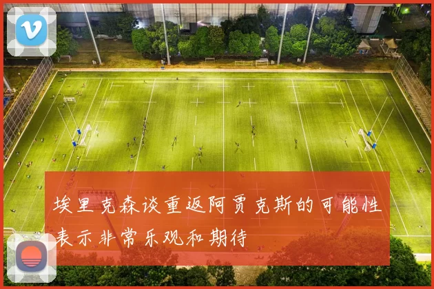 埃里克森谈重返阿贾克斯的可能性表示非常乐观和期待
