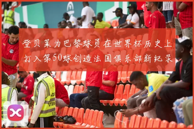 登贝莱为巴黎球员在世界杯历史上打入第50球创造法国俱乐部新纪录