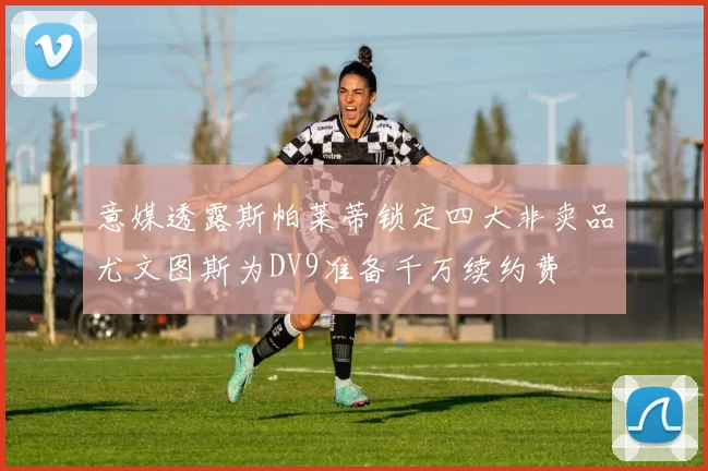 意媒透露斯帕莱蒂锁定四大非卖品尤文图斯为DV9准备千万续约费