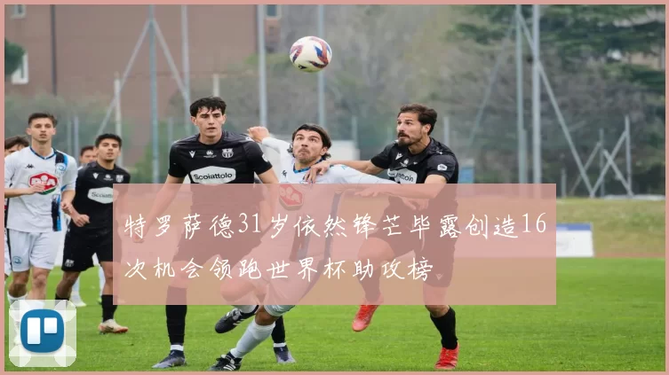 特罗萨德31岁依然锋芒毕露创造16次机会领跑世界杯助攻榜