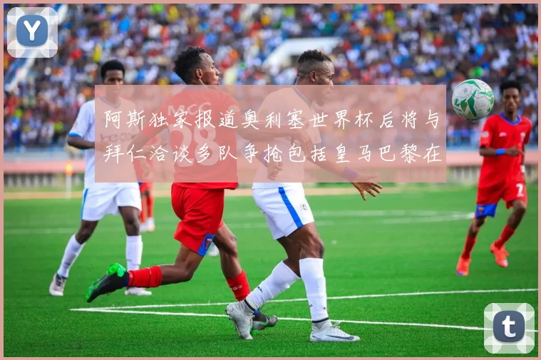阿斯独家报道奥利塞世界杯后将与拜仁洽谈多队争抢包括皇马巴黎在内