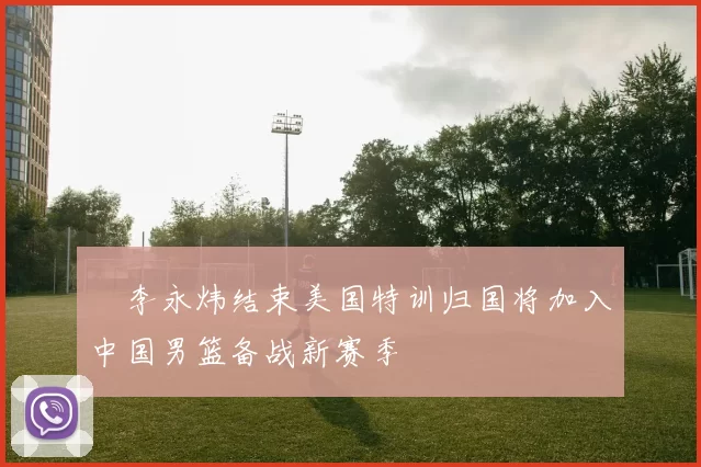 偰李永炜结束美国特训归国将加入中国男篮备战新赛季