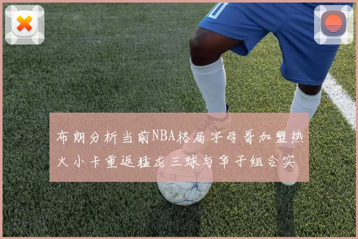 布朗分析当前NBA格局字母哥加盟热火小卡重返猛龙三球与华子组合实力强劲
