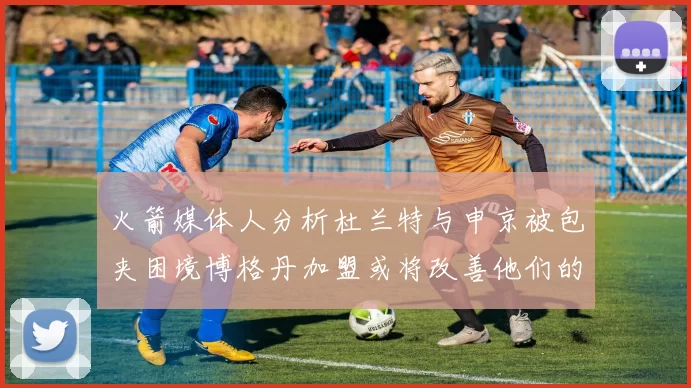 火箭媒体人分析杜兰特与申京被包夹困境博格丹加盟或将改善他们的进攻空间