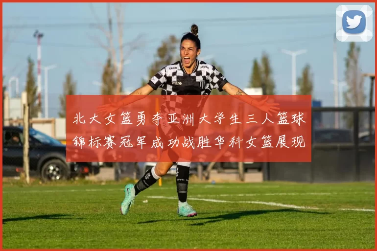 北大女篮勇夺亚洲大学生三人篮球锦标赛冠军成功战胜华科女篮展现强大实力