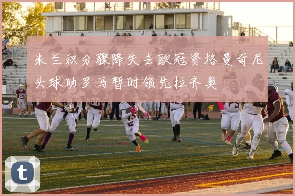 米兰积分骤降失去欧冠资格曼奇尼头球助罗马暂时领先拉齐奥
