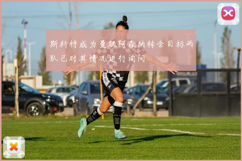 斯科特成为曼联阿森纳转会目标两队已对其情况进行询问