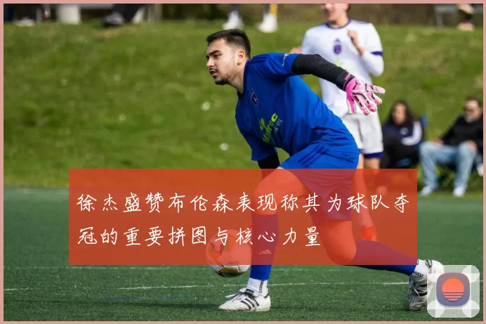 徐杰盛赞布伦森表现称其为球队夺冠的重要拼图与核心力量