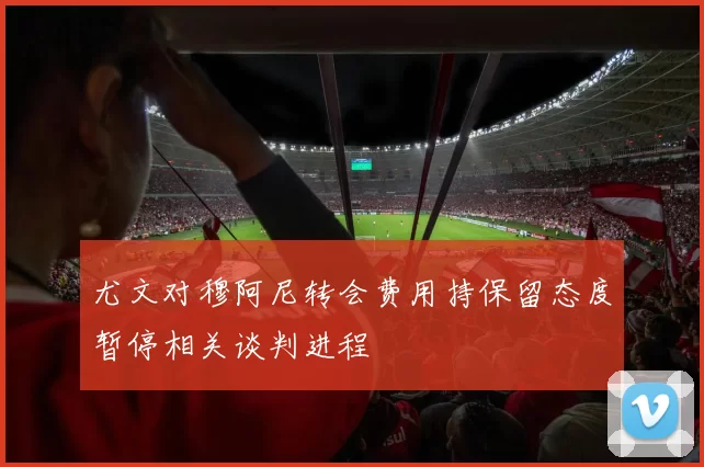尤文对穆阿尼转会费用持保留态度暂停相关谈判进程
