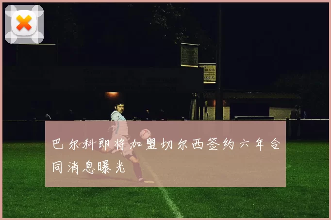 巴尔科即将加盟切尔西签约六年合同消息曝光