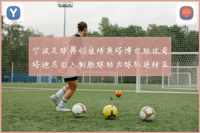 宁波足球再创佳绩奥塔博尔助攻奇塔迪尼打入制胜球助力球队逆转亚泰