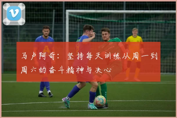马卢阿奇：坚持每天训练从周一到周六的奋斗精神与决心