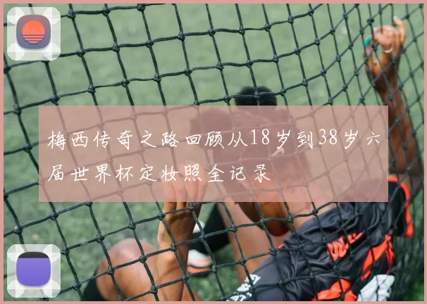 梅西传奇之路回顾从18岁到38岁六届世界杯定妆照全记录