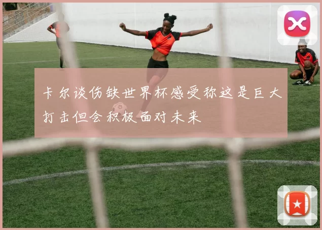 卡尔谈伤缺世界杯感受称这是巨大打击但会积极面对未来