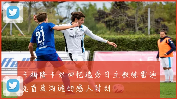 卡梅隆卡尔回忆选秀日主教练雷迪克首度沟通的感人时刻