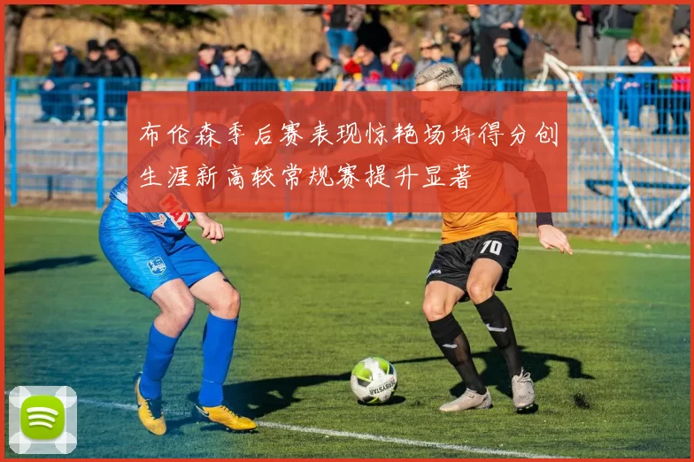 布伦森季后赛表现惊艳场均得分创生涯新高较常规赛提升显著